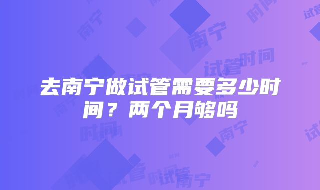 去南宁做试管需要多少时间？两个月够吗