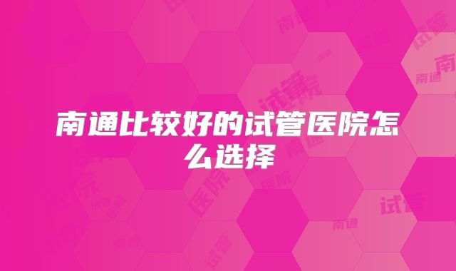 南通比较好的试管医院怎么选择