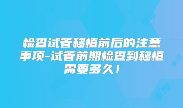 检查试管移植前后的注意事项-试管前期检查到移植需要多久！