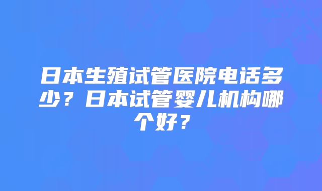 日本生殖试管医院电话多少？日本试管婴儿机构哪个好？
