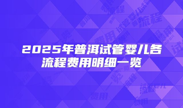 2025年普洱试管婴儿各流程费用明细一览