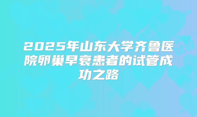 2025年山东大学齐鲁医院卵巢早衰患者的试管成功之路