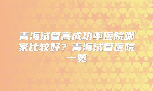 青海试管高成功率医院哪家比较好?青海试管医院一览