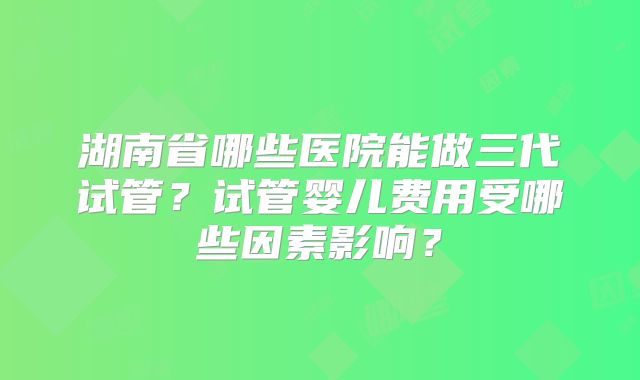 湖南省哪些医院能做三代试管？试管婴儿费用受哪些因素影响？