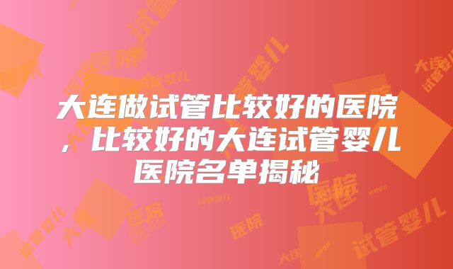 大连做试管比较好的医院，比较好的大连试管婴儿医院名单揭秘
