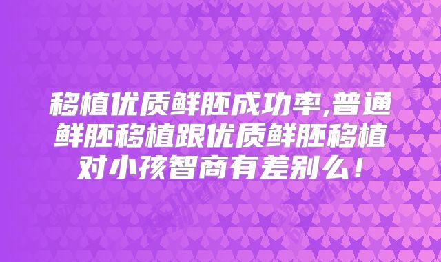移植优质鲜胚成功率,普通鲜胚移植跟优质鲜胚移植对小孩智商有差别么!