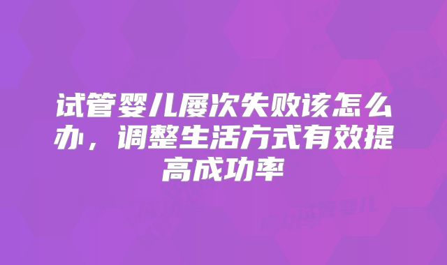 试管婴儿屡次失败该怎么办，调整生活方式有效提高成功率