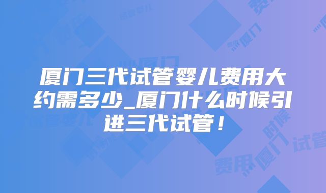 厦门三代试管婴儿费用大约需多少_厦门什么时候引进三代试管！