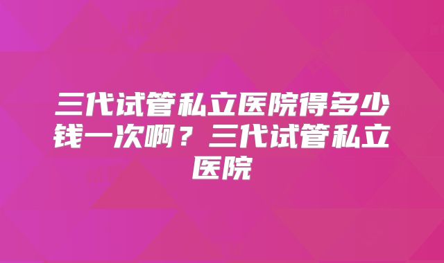 三代试管私立医院得多少钱一次啊？三代试管私立医院