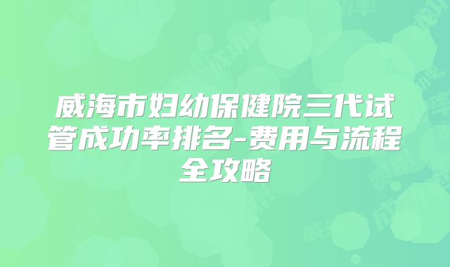 威海市妇幼保健院三代试管成功率排名-费用与流程全攻略