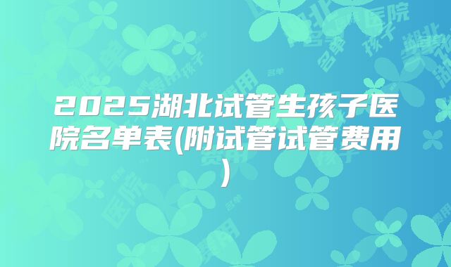 2025湖北试管生孩子医院名单表(附试管试管费用)