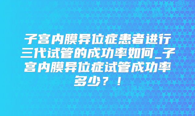 子宫内膜异位症患者进行三代试管的成功率如何_子宫内膜异位症试管成功率多少？！