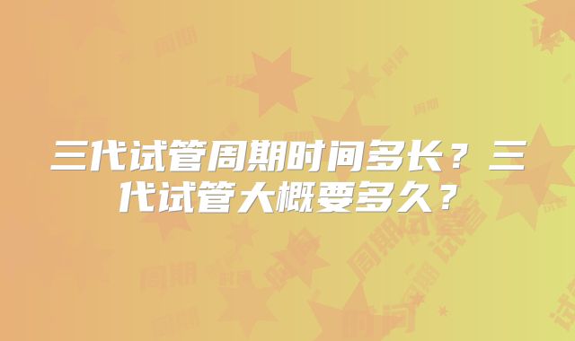 三代试管周期时间多长？三代试管大概要多久？