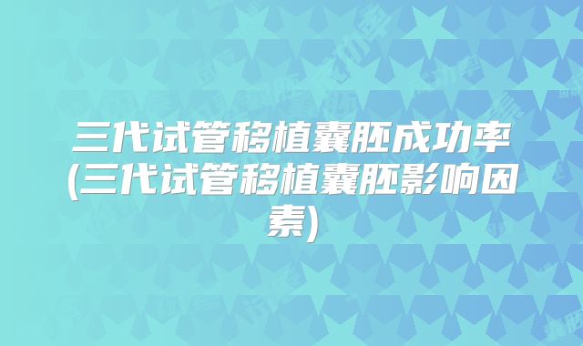 三代试管移植囊胚成功率(三代试管移植囊胚影响因素)