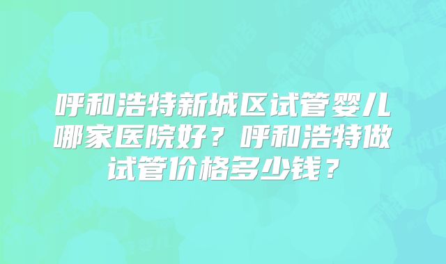 呼和浩特新城区试管婴儿哪家医院好？呼和浩特做试管价格多少钱？