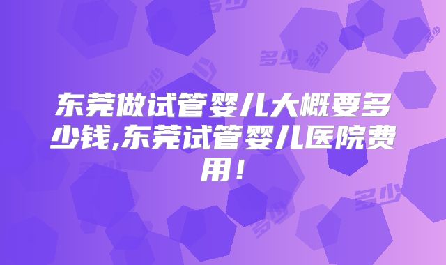 东莞做试管婴儿大概要多少钱,东莞试管婴儿医院费用!