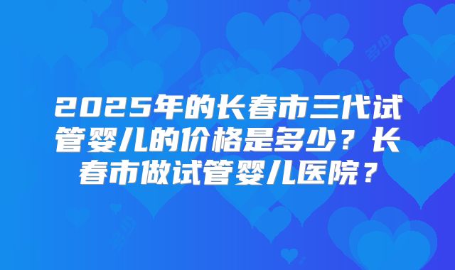 2025年的长春市三代试管婴儿的价格是多少?长春市做试管婴儿医院?