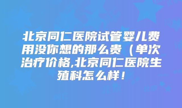 北京同仁医院试管婴儿费用没你想的那么贵(单次治疗价格,北京同仁医院生殖科怎么样!