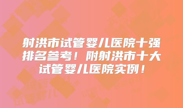 射洪市试管婴儿医院十强排名参考！附射洪市十大试管婴儿医院实例！