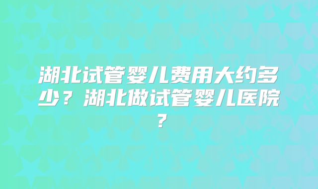湖北试管婴儿费用大约多少?湖北做试管婴儿医院?