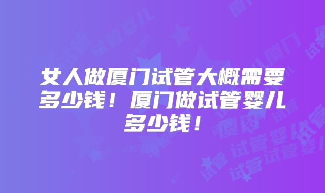女人做厦门试管大概需要多少钱！厦门做试管婴儿多少钱！