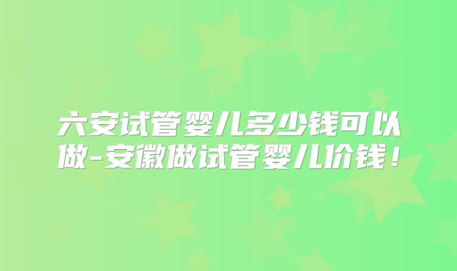 六安试管婴儿多少钱可以做-安徽做试管婴儿价钱！