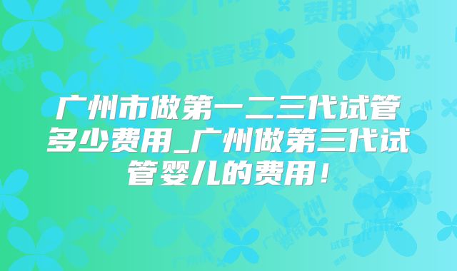 广州市做第一二三代试管多少费用_广州做第三代试管婴儿的费用！
