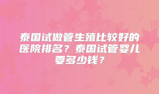 泰国试做管生殖比较好的医院排名？泰国试管婴儿要多少钱？