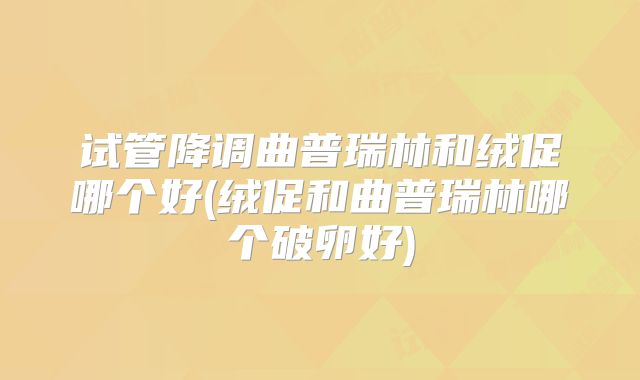 试管降调曲普瑞林和绒促哪个好(绒促和曲普瑞林哪个破卵好)