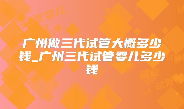 广州做三代试管大概多少钱_广州三代试管婴儿多少钱