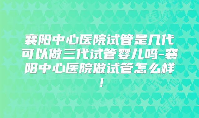 襄阳中心医院试管是几代可以做三代试管婴儿吗-襄阳中心医院做试管怎么样！