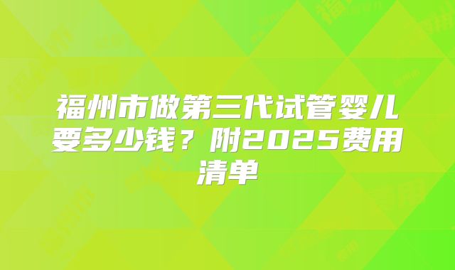福州市做第三代试管婴儿要多少钱？附2025费用清单