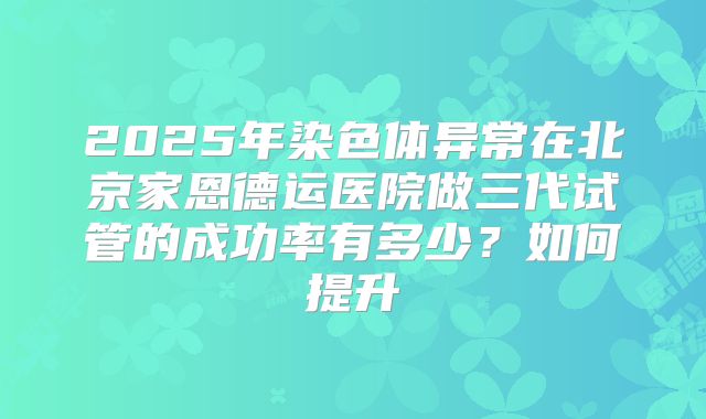 2025年染色体异常在北京家恩德运医院做三代试管的成功率有多少？如何提升