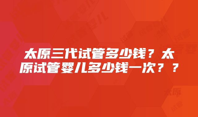 太原三代试管多少钱?太原试管婴儿多少钱一次??