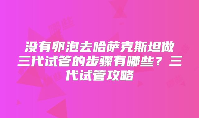 没有卵泡去哈萨克斯坦做三代试管的步骤有哪些？三代试管攻略