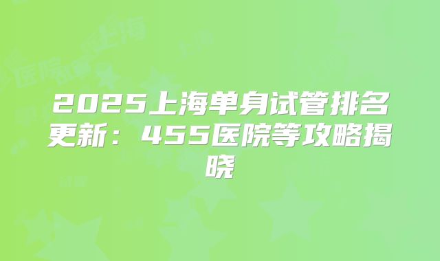 2025上海单身试管排名更新：455医院等攻略揭晓