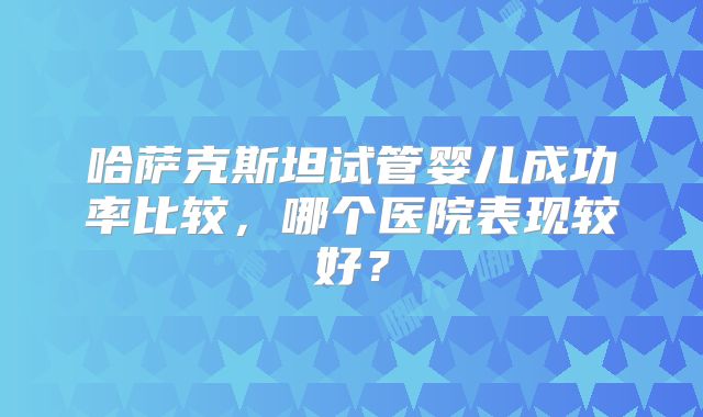 哈萨克斯坦试管婴儿成功率比较，哪个医院表现较好？