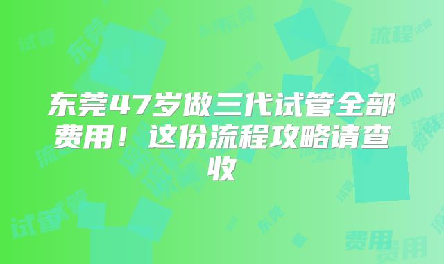 东莞47岁做三代试管全部费用!这份流程攻略请查收