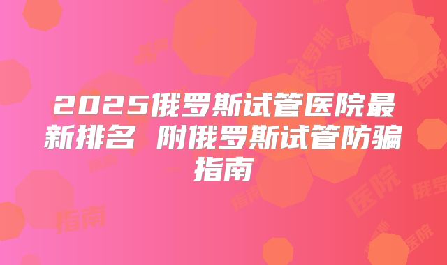 2025俄罗斯试管医院最新排名 附俄罗斯试管防骗指南