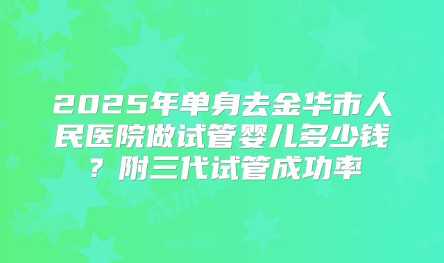 2025年单身去金华市人民医院做试管婴儿多少钱？附三代试管成功率