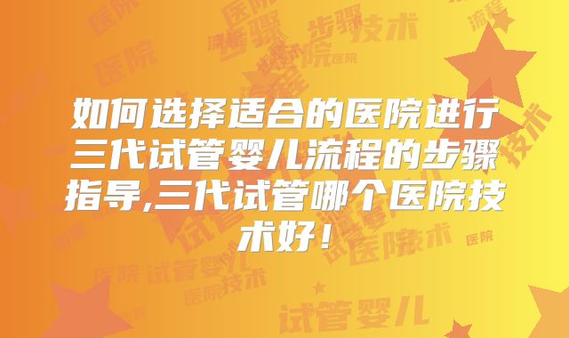 如何选择适合的医院进行三代试管婴儿流程的步骤指导,三代试管哪个医院技术好！