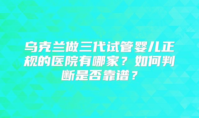 乌克兰做三代试管婴儿正规的医院有哪家?如何判断是否靠谱?