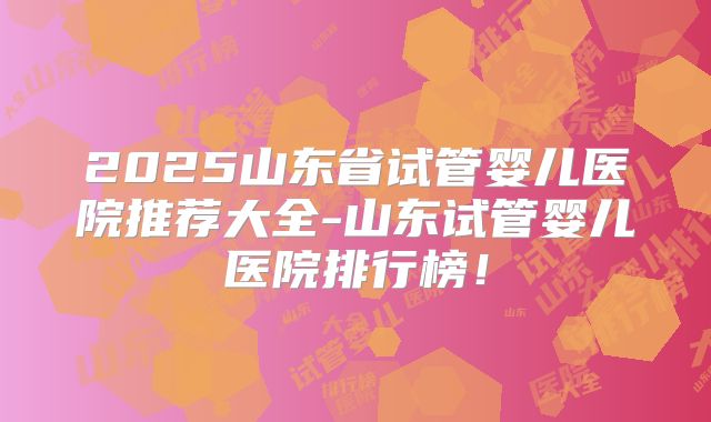 2025山东省试管婴儿医院推荐大全-山东试管婴儿医院排行榜!