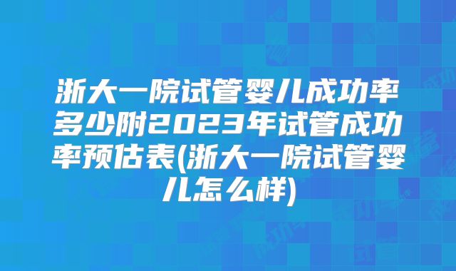 浙大一院试管婴儿成功率多少附2023年试管成功率预估表(浙大一院试管婴儿怎么样)