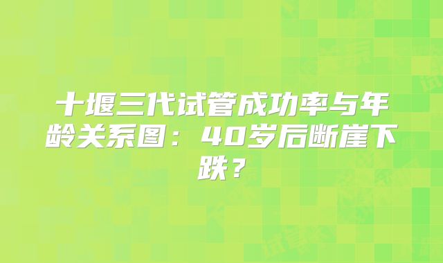 十堰三代试管成功率与年龄关系图：40岁后断崖下跌？