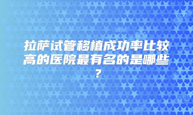 拉萨试管移植成功率比较高的医院最有名的是哪些?