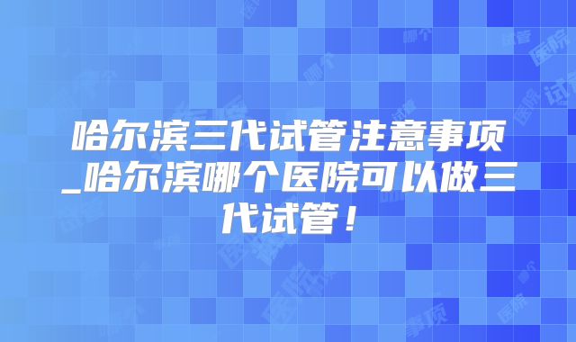 哈尔滨三代试管注意事项_哈尔滨哪个医院可以做三代试管!