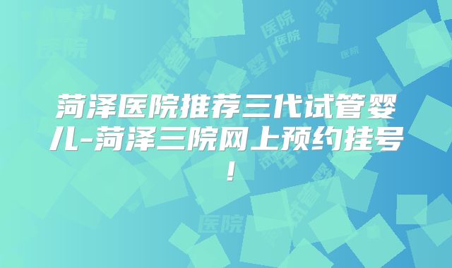 菏泽医院推荐三代试管婴儿-菏泽三院网上预约挂号！