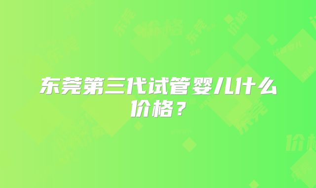 东莞第三代试管婴儿什么价格?