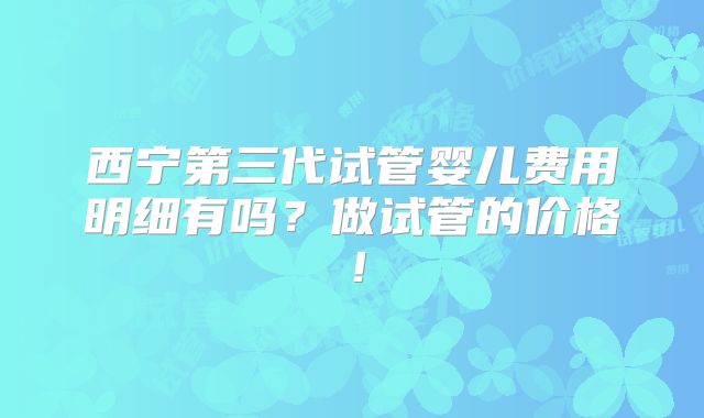 西宁第三代试管婴儿费用明细有吗？做试管的价格！